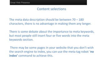 Content selections

The meta data description should be between 70 – 180
characters, there is no advantage in making them any longer.

There is some debate about the importance to meta keywords,
but most people still insert four or five words into the meta
keywords section.

 There may be some pages in your website that you don’t wish
the search engine to index, you can use the meta tag robot ‘no
index’ command to achieve this.
 