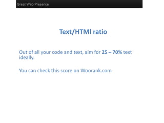 Text/HTMl ratio

Out of all your code and text, aim for 25 – 70% text
ideally.

You can check this score on Woorank.com
 