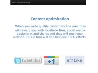 Content optimization
 When you write quality content for the user, they
 will reward you with Facebook likes, social media
  bookmarks and shares and they will trust your
website. This in turn will also help your SEO efforts.
 