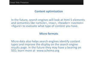 Content optimization

In the future, search engines will look at html 5 elements
and semantics like <article>, <nav>, <header> <section>
<figure> to evaluate what type of content you have.

                      Micro formats

Micro data also helps search engines identify content
types and improve the display on the search engine
results page. In the future they may have a bearing on
SEO, learn more at www.schema.org
 