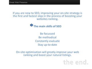 If you are new to SEO, improving your on-site strategy is
the first and fastest step in the process of boosting your
                     websites ranking.

                 The main skills of SEO

                      Be focussed
                    Be methodical
                  Constantly evaluate
                    Stay up-to-date

  On-site optimisation will greatly improve your web
        ranking and boost your natural listings.
 