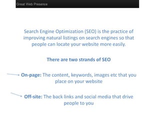 Search Engine Optimization (SEO) is the practice of
 improving natural listings on search engines so that
     people can locate your website more easily.

           There are two strands of SEO

On-page: The content, keywords, images etc that you
              place on your website

 Off-site: The back links and social media that drive
                    people to you
 
