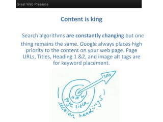 Content is king

 Search algorithms are constantly changing but one
thing remains the same. Google always places high
  priority to the content on your web page. Page
 URLs, Titles, Heading 1 &2, and image alt tags are
               for keyword placement.
                      placement
 