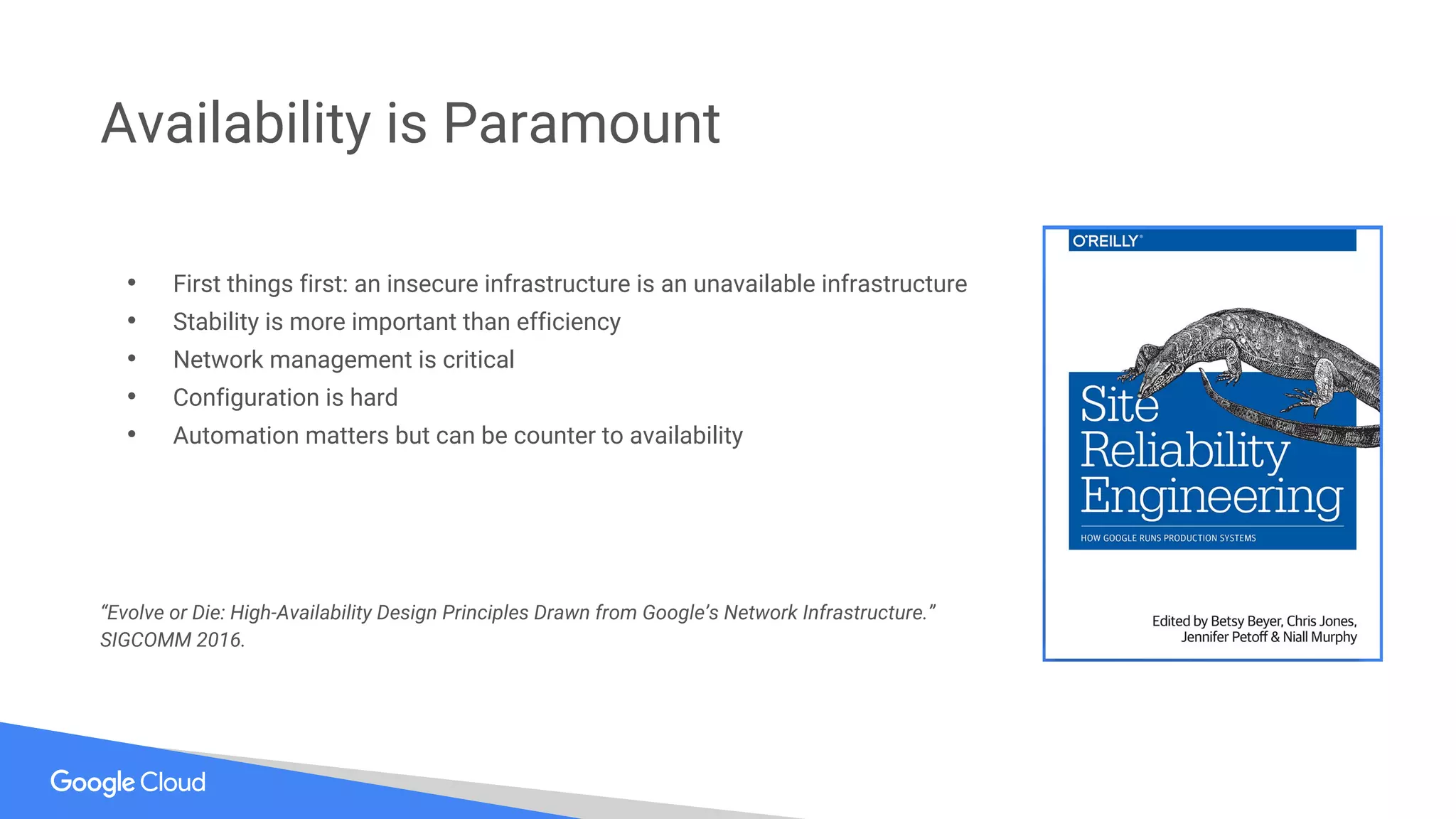• First things first: an insecure infrastructure is an unavailable infrastructure
• Stability is more important than efficiency
• Network management is critical
• Configuration is hard
• Automation matters but can be counter to availability
“Evolve or Die: High-Availability Design Principles Drawn from Google’s Network Infrastructure.”
SIGCOMM 2016.
Availability is Paramount
 
