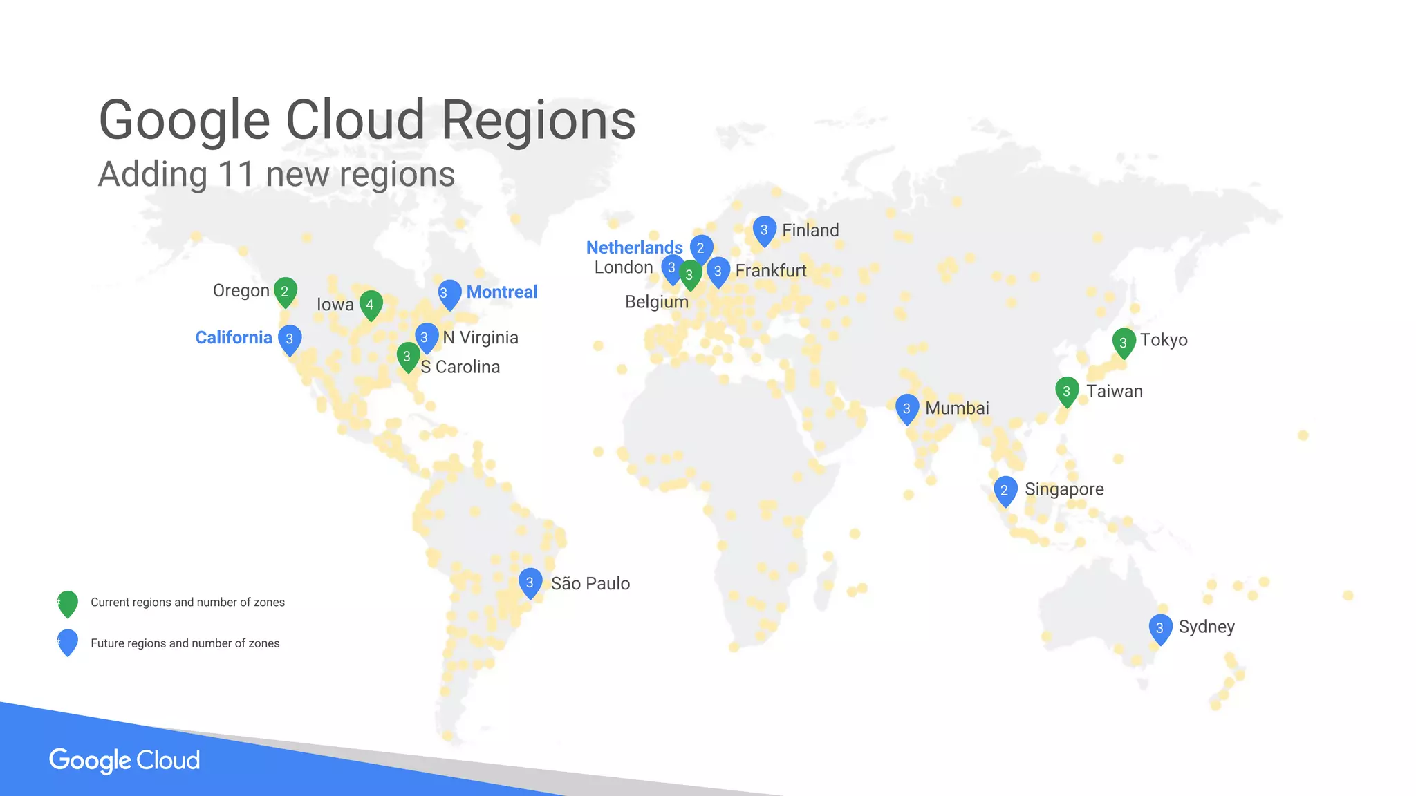 #
#
Future regions and number of zones
Current regions and number of zones
3
3
2
3
3 3
3
3
2
4
3
3
2
Frankfurt
Singapore
S Carolina
N Virginia
Belgium
London
Taiwan
Mumbai
Sydney
Oregon
Iowa
São Paulo
Finland
Tokyo
Montreal
California
Netherlands
3
3
33
Google Cloud Regions
Adding 11 new regions
 
