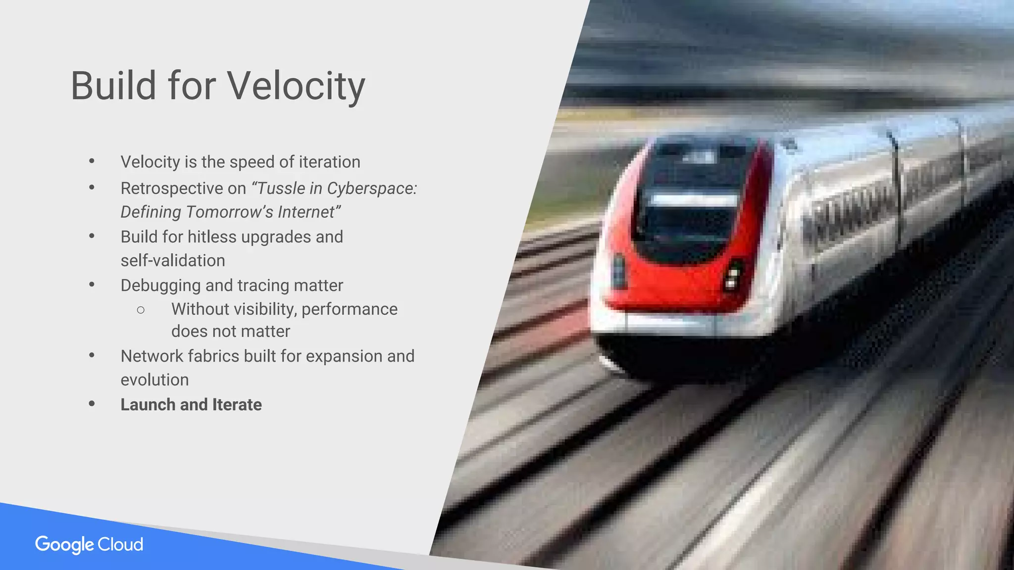 • Velocity is the speed of iteration
• Retrospective on “Tussle in Cyberspace:
Defining Tomorrow’s Internet”
• Build for hitless upgrades and
self-validation
• Debugging and tracing matter
○ Without visibility, performance
does not matter
• Network fabrics built for expansion and
evolution
• Launch and Iterate
Build for Velocity
 
