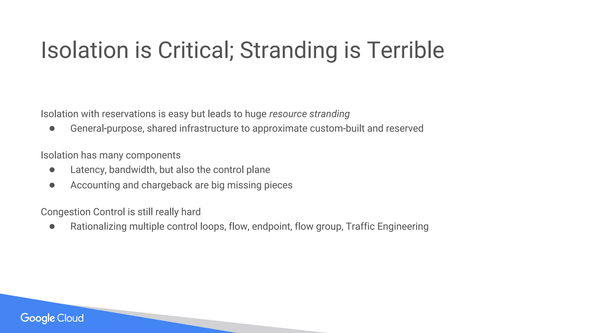 Isolation with reservations is easy but leads to huge resource stranding
● General-purpose, shared infrastructure to approximate custom-built and reserved
Isolation has many components
● Latency, bandwidth, but also the control plane
● Accounting and chargeback are big missing pieces
Congestion Control is still really hard
● Rationalizing multiple control loops, flow, endpoint, flow group, Traffic Engineering
Isolation is Critical; Stranding is Terrible
 