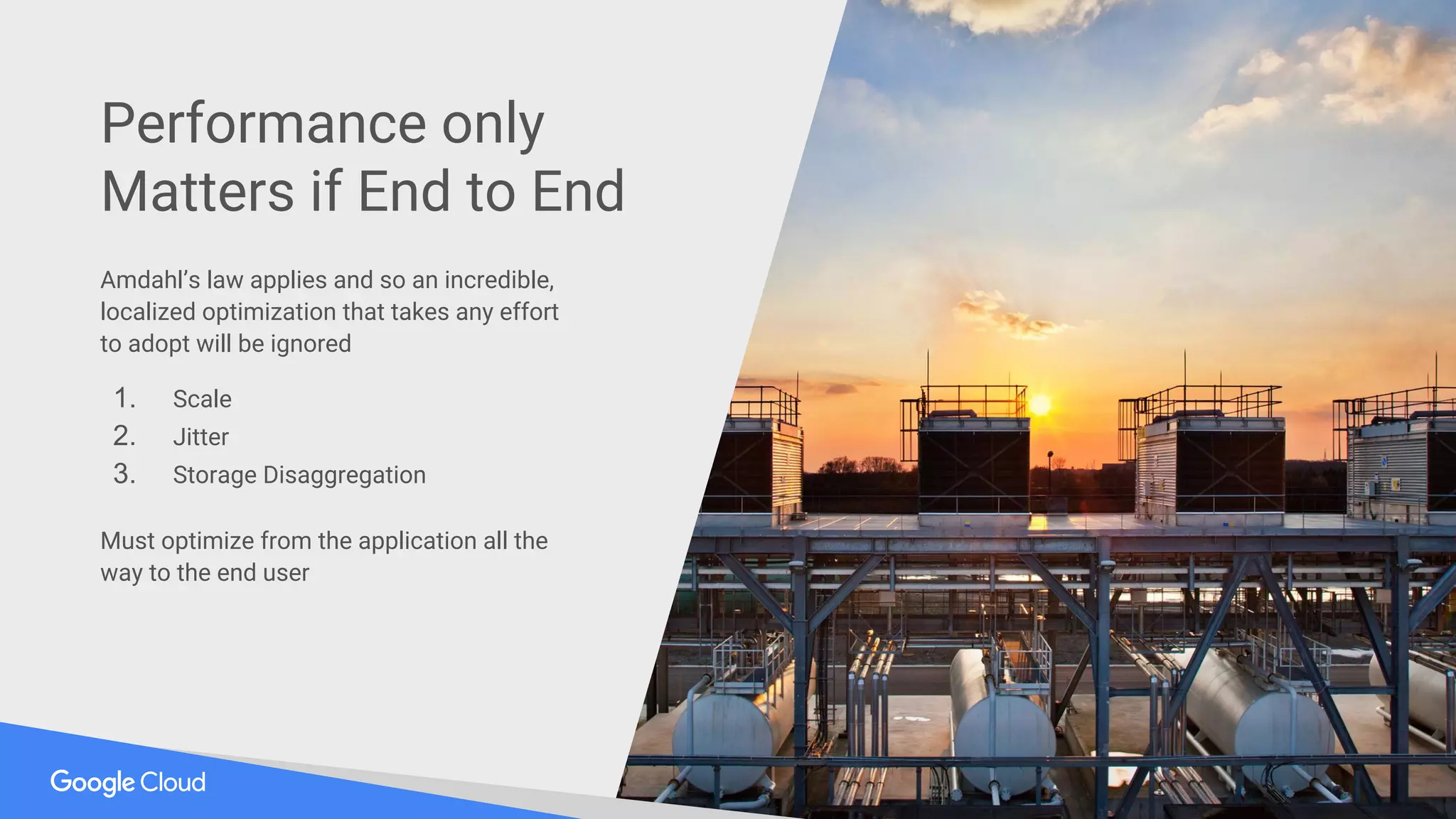 Amdahl’s law applies and so an incredible,
localized optimization that takes any effort
to adopt will be ignored
1. Scale
2. Jitter
3. Storage Disaggregation
Must optimize from the application all the
way to the end user
Performance only
Matters if End to End
 