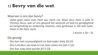 1) Bevry van die wet.
Waarvan is ons dan bevry?
◦ sodat geen vlees voor Hom sou roem nie. Maar deur Hom is julle in
Christus Jesus, wat vir ons geword het wysheid uit God en geregtigheid
en heiligmaking en verlossing. Daarom, soos geskrywe is: Die wat roem,
moet in die Here roem.
1 Korint 1:29 – 31
Die gevolg:
◦ Ons kan met vrymoedigheid na God nader (Heb 10:13)
◦ Ons is kinders van God en nie meer slawe nie (Joh 1:12)
◦ Ons kan naby God wandel (Ef 2:13)
 