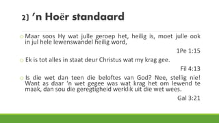 2) ’n Hoër standaard
o Maar soos Hy wat julle geroep het, heilig is, moet julle ook
in jul hele lewenswandel heilig word,
1Pe 1:15
o Ek is tot alles in staat deur Christus wat my krag gee.
Fil 4:13
o Is die wet dan teen die beloftes van God? Nee, stellig nie!
Want as daar ‘n wet gegee was wat krag het om lewend te
maak, dan sou die geregtigheid werklik uit die wet wees.
Gal 3:21
 