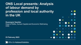 ONS Local presents: Analysis
of labour demand by
profession and local authority
in the UK
Gueorguie Vassilev
Head of Skills, Human Capital and Economic Well-being
ONS
23 February 2023
 