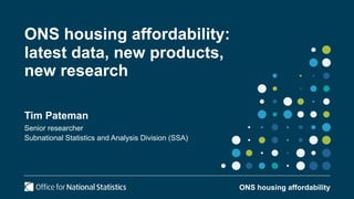 ONS housing affordability:
latest data, new products,
new research
Tim Pateman
Senior researcher
Subnational Statistics and Analysis Division (SSA)
ONS housing affordability
 