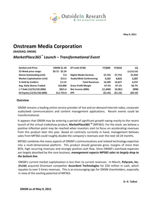  
                                                                                                                                                                               	
  
                                                                                                                                                                               	
  
                                                                                                                                                              May	
  9,	
  2011	
  

                              	
  
Onstream	
  Media	
  Corporation	
  
(NASDAQ:	
  ONSM)	
  
	
  
MarketPlace365™ 	
   Launch	
  –	
  Transformational	
  Event	
  
	
  
         Symbol	
  and	
  Price:	
                     ONSM	
  $1.20	
  	
   (FY	
  ends	
  9/30)	
                          FY2009	
        FY2010	
  	
                      1Q	
  	
  
         52-­‐Week	
  price	
  range:	
                $0.72	
  -­‐	
  $2.24	
  	
   	
                                               	
            	
              (12/31/10)	
  
         Shares	
  Outstanding	
  (mil):	
                               9.4	
  	
   Digital	
  Media	
  Services	
  	
       $7,741	
       $7,752	
                   $1,950	
  
         Market	
  Capitalization	
  (mil):	
                          $13.2	
  	
   	
  Audio/Web	
  Conferencing	
  
                                                                        Audio/	
                                                9,187	
        8,833	
                    2,287	
  
         %	
  Held	
  by	
  Insiders:	
                            13.1%	
  	
                     Total	
  Revenues	
        16,585	
       16,627	
                     4,237	
  
         Avg.	
  Daily	
  Shares	
  Traded:	
               163,000	
  	
   Gross	
  Profit	
  Margin	
                        67.5%	
         67.1%	
                   66.7%	
  
         L-­‐T	
  Debt	
  (12/31/10)	
  (000)	
                 $815.6	
  	
   Net	
  Income	
  (000):	
                    (11,840)	
        (9,281)	
                    (898)	
  
         SH	
  Equity	
  (12/31/10)	
  (000)	
            $11.723.0	
  	
   EPS	
                                             ($1.65)	
      ($1.23)	
                  ($0.10)	
  
                  	
  
       Overview	
  
                  	
  
         ONSM	
  remains	
  a	
  leading	
  online	
  service	
  provider	
  of	
  live	
  and	
  on-­‐demand	
  Internet	
  video,	
  corporate	
  
         audio/web	
   communications	
   and	
   content	
   management	
   applications.	
   	
   Recent	
   events	
   could	
   be	
  
         transformational.	
  	
  	
  
                  	
  
        It	
   appears	
   that	
   ONSM	
   may	
   be	
   entering	
   a	
   period	
   of	
   significant	
   growth	
   owing	
   mainly	
   to	
   the	
   recent	
  
        launch	
  of	
  the	
  virtual	
  tradeshow	
  product,	
  MarketPlace365™ 	
  (MP365).	
  For	
  the	
  stock,	
  we	
  believe	
  a	
  
        positive	
  inflection	
  point	
  may	
  be	
  reached	
  when	
  investors	
  start	
  to	
  focus	
  on	
  accelerating	
  revenues	
  
        from	
   this	
   product	
   later	
   this	
   year.	
   Based	
   on	
   contracts	
   currently	
   in	
   hand,	
   management	
   believes	
  
        sales	
  from	
  MP365	
  could	
  roughly	
  double	
  the	
  company’s	
  revenues	
  over	
  the	
  next	
  18-­‐24	
  months.	
  	
  	
  
        	
  
        MP365	
  combines	
  the	
  many	
  aspects	
  of	
  ONSM’s	
  communications	
  and	
  related	
  technology	
  expertise	
  
        into	
   a	
   multi-­‐dimensional	
   platform.	
   	
   This	
   product	
   should	
   generate	
   gross	
   margins	
   of	
   more	
   than	
  
        85%,	
  high	
  recurring	
  revenues	
  and	
  strongly	
  positive	
  cash	
  flow.	
  Since	
  ONSM’s	
  overhead	
  expenses	
  
        are	
   largely	
   absorbed	
   by	
   the	
   core	
   business,	
   management	
   expects	
   MP365	
   sales	
   to	
   largely	
   drop	
   to	
  
        the	
  bottom	
  line.	
  	
  
                       	
  
           ONSM’s	
  current	
  market	
  capitalization	
  is	
  less	
  than	
  1x	
  current	
  revenues.	
  	
  In	
  March,	
  Polycom,	
  Inc.	
  
           (PLCM)	
   acquired	
   Onstream	
   competitor	
   Accordent	
   Technologies	
   for	
   $50	
   million	
   in	
   cash,	
   which	
  
           equates	
  to	
  over	
  5	
  times	
  revenues.	
  	
  This	
  is	
  an	
  encouraging	
  sign	
  for	
  ONSM	
  shareholders,	
  especially	
  
           in	
  view	
  of	
  the	
  exciting	
  potential	
  of	
  MP365.	
  
             	
  
                                                                                                                                                                                      	
  
                                                                                                                                                              D.	
  H.	
  Talbot	
  
           	
  
           ONSM	
  as	
  of	
  May	
  9,	
  2011	
  
 