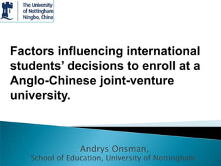 Factors influencing international
students’ decisions to enroll at a
Anglo-Chinese joint-venture
university.



                Andrys Onsman,
   School of Education, University of Nottingham
 