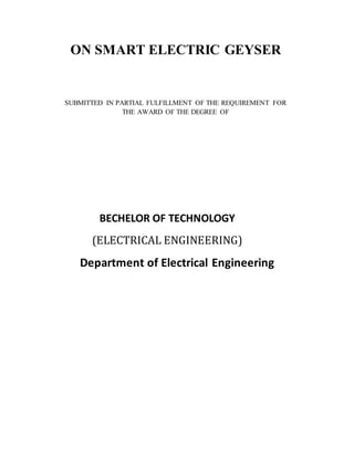 ON SMART ELECTRIC GEYSER
SUBMITTED IN PARTIAL FULFILLMENT OF THE REQUIREMENT FOR
THE AWARD OF THE DEGREE OF
BECHELOR OF TECHNOLOGY
(ELECTRICAL ENGINEERING)
Department of Electrical Engineering
 