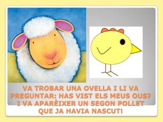 VA TROBAR UNA OVELLA I LI VA
PREGUNTAR: HAS VIST ELS MEUS OUS?
 I VA APARÈIXER UN SEGON POLLET
       QUE JA HAVIA NASCUT!
 