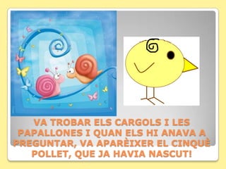 VA TROBAR ELS CARGOLS I LES
 PAPALLONES I QUAN ELS HI ANAVA A
PREGUNTAR, VA APARÈIXER EL CINQUÈ
   POLLET, QUE JA HAVIA NASCUT!
 