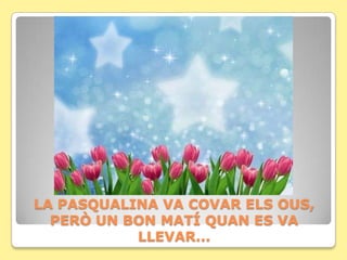 LA PASQUALINA VA COVAR ELS OUS,
  PERÒ UN BON MATÍ QUAN ES VA
           LLEVAR...
 