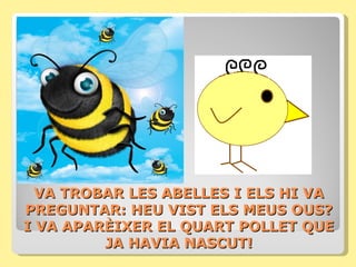 VA TROBAR LES ABELLES I ELS HI VA
PREGUNTAR: HEU VIST ELS MEUS OUS?
I VA APARÈIXER EL QUART POLLET QUE
         JA HAVIA NASCUT!
 