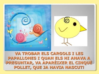 VA TROBAR ELS CARGOLS I LES
 PAPALLONES I QUAN ELS HI ANAVA A
PREGUNTAR, VA APARÈIXER EL CINQUÈ
   POLLET, QUE JA HAVIA NASCUT!
 