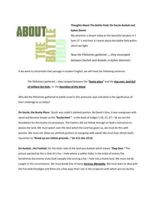 -200025361950Thoughts About The Battle Field: On Socoh Azekah and Ephes Damin  My attention is drawn today to the beautiful wisdom in 1 Sam 17: 1 and from it I learnt about the battle field within which we fight:  Now the Philistines gathered …; they encamped between Sochoh and Azekah, in Ephes Dammim. If we were to retranslate that passage in modern English, we will have the following sentence: The Philistines gathered…; they camped between the “bushy place” and the dug over, land full of military fox hole;, in  the boundary of the blood.  Why did the Philistines gathered to battle Israel in this particular spot and what is the significance of their challenge to us today?  On Socoh, the Bushy Place:  Socoh was Judah’s allotted portion. By David’s time, it was overgrown with weed and became known as the “bushy land.”   In the book of Judges 1:19, 21, 27 – 36 we see the foundation for this bushy circumstances. The Fathers did not follow through on God’s instruction to posses the land. We must watch over the land which the Lord has given us, we must do this with passion. We must not allow our allotted portions to overgrow with weed! We must hear afresh God’s injunction to “Break up our Fallow grounds…” Jer 4:3; Hos 10:12.  On Azekah , the Foxhole: On the other side of the land was Azekah which means “Dug Over.” The picture painted by this is that of a Fox – Hole where a soldier hides in the midst of enemy fire.  Sometimes the enemy tricks God’s people into turning a fox – hole into a home land. We must not be caught in this circumstance. We must break free of every Fortress Mentality. We must learn to deal with the Fox Hole Paradigm and there are a few ways that I see in the scriptures with which we can do this:  ,[object Object]