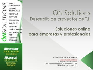 ON Solutions
Desarrollo de proyectos de T.I.

           Soluciones online
para empresas y profesionales




                  Info Contacto: 952 664 192
                         www.onsolutions.es
                        Av. Matías Sáez de Tejada
        Edf. Fuengirola Centro II. Entreplanta. Of.8
                        29640. Fuengirola. Málaga
 