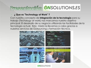 › ¿ Que es "Technology at Work" ?
Con nuestro concepto de integración de la tecnología para su
trabajo (Techology at work) nos marcamos nuestro objetivo
principal: El desarrollo de su negocio utilizando las facilidades de la
tecnología actual. Esta misión la llevamos a cabo gracias a
nuestros servicios de Outsourcing y formación técnica.
 