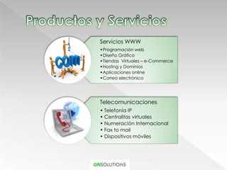 Servicios WWW
•Programación web
•Diseño Gráfico
•Tiendas Virtuales – e-Commerce
•Hosting y Dominios
•Aplicaciones online
•Correo electrónico




Telecomunicaciones
• Telefonía IP
• Centralitas virtuales
• Numeración Internacional
• Fax to mail
• Dispositivos móviles
 