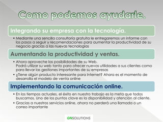 Integrando su empresa con la tecnología.
• Mediante una sencilla consultoría gratuita le entregaremos un informe con
  los pasos a seguir y recomendaciones para aumentar la productividad de su
  negocio gracias a las nuevas tecnologías

Aumentando la productividad y ventas.
• Ahora aproveche las posibilidades de su Web.
  Podrá utilizar su web tanto para ofrecer nuevas utilidades a sus clientes como
  para llevar las gestiones importantes de su empresas
• ¿Tiene algún producto interesante para Internet? Ahora es el momento de
  desarrolla el modelo de venta online

Implementando la comunicación online.
• En los tiempos actuales, el éxito en nuestro trabajo es la meta que todos
  buscamos. Uno de los puntos clave es la disponibilidad y atención al cliente.
• Gracias a nuestros servicios online, ahora no perderá una llamada o un
  correo importante
 