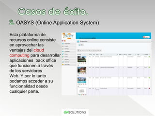 OASYS (Online Application System)

Esta plataforma de
recursos online consiste
en aprovechar las
ventajas del cloud
computing para desarrollar
aplicaciones back office
que funcionen a través
de los servidores
Web. Y por lo tanto
podamos acceder a su
funcionalidad desde
cualquier parte.
 