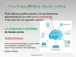 Todo esto es posible gracias a lo que llamamos
aplicaciones en la nube (cloud computing).
Y tan solo con un requisito común:


LA CONEXIÓN A INTERNET
de banda ancha.

OnSolutions.es

Como consultores tecnológicos nuestra misión
es aconsejaros y formaros en como
sacar el mayor provecho de la tecnología

actual y futura.
 