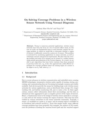 On Solving Coverage Problems in a Wireless
Sensor Network Using Voronoi Diagrams
Anthony Man–Cho So1
and Yinyu Ye2
1
Department of Computer Science, Stanford University, Stanford, CA 94305, USA.
manchoso@cs.stanford.edu
2
Department of Management Science and Engineering and, by courtesy, Electrical
Engineering, Stanford University, Stanford, CA 94305, USA.
yinyu-ye@stanford.edu
Abstract. Owing to numerous potential applications, wireless sensor
networks have been the focus of a lot of research eﬀorts lately. In this
note we study one fundamental issue in such networks, namely the cov-
erage problem, in which we would like to determine whether a region
of interest is suﬃciently covered by a given set of sensors. This problem
is motivated by monitoring applications in sensor networks, as well as
robustness concerns and protocol requirements. We show that the cover-
age problem and some of its variants can be treated in a uniﬁed manner
using suitable generalizations of the Voronoi diagram. As a result, we are
able to give algorithms that have better runtimes than those proposed
in previous works (see, e.g., [5, 6]). Our approach also yields eﬃcient al-
gorithms for coverage problems where the sensing region of a sensor is
an ellipse or an Lp–ball, where p ≥ 1.
1 Introduction
1.1 Background
Due to recent advances in wireless communication and embedded micro–sensing
MEMS technologies, inexpensive wireless nodes capable of sensing, storing, pro-
cessing, and communicating data are becoming increasingly common and readily
available. Such devices provide the means for building large–scale wireless sensor
networks for various applications, such as distributed data storage [11], target
tracking [12], and habitat monitoring [13], just to name a few. In these appli-
cations, sensors collect information about their surroundings, and the data so
obtained are then aggregated to give a complete picture of the region of interest.
Hence, a fundamental issue in the design of wireless sensor networks is coverage,
i.e. how well are the sensors covering the region of interest. This issue has been
tackled by various researchers in the sensor networks community. Typically, a
sensor s is modelled as a point ps in space, and its sensing region is modelled as
an Euclidean ball centered around ps. From this simple model, many diﬀerent
coverage problems have been proposed. For example, the authors of [10] consid-
ered the problems of ﬁnding the maximal breach path and the maximal support
 