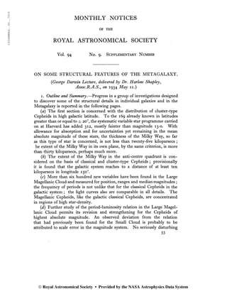 1934MNRAS..94..791S
MONTHLY NOTICES
OF THE
ROYAL ASTRONOMICAL SOCIETY
Vol. 94 No. 9. Supplementary Number
ON SOME STRUCTURAL FEATURES OF THE METAGALAXY.
{George Darwin Lecture, delivered by Dr. Harlow Shapley,
Assoc.R.A.S., on 1934 May 11.)
i. Outline and Summary.—Progress in a group of investigations designed
to discover some of the structural details in individual galaxies and in the
Metagalaxy is reported in the following pages.
(a) The first section is concerned with the distribution of cluster-type
Cepheids in high galactic latitude. To the 169 already known in latitudes,
greater than or equal to ± 20o
, the systematic variable star programme carried
on at Harvard has added 312, mostly fainter than magnitude 13-0. With
allowance for absorption and for uncertainties yet remaining in the mean
absolute magnitude of these stars, the thickness of the Milky Way, so far
as this type of star is concerned, is not less than twenty-five kiloparsecs ;
he extent of the Milky Way in its own plane, by the same criterion, is more
than thirty kiloparsecs, perhaps much more.
(b) The extent of the Milky Way in the anti-centre quadrant is con-
sidered on the basis of classical and cluster-type Cepheids ; provisionally
it is found that the galactic system reaches to a distance of at least ten
kiloparsecs in longitude 150o
.
(r) More than six hundred new variables have been found in the Large
Magellanic Cloud and measured for position, ranges and median magnitudes ;
the frequency of periods is not unlike that for the classical Cepheids in the
galactic system ; the light curves also are comparable in all details. The
Magellanic Cepheids, like the galactic classical Cepheids, are concentrated
in regions of high star-density.
(d) Further study of the period-luminosity relation in the Large Magel-
lanic Cloud permits its revision and strengthening for the Cepheids of
highest absolute magnitude. An observed deviation from the relation
that had previously been found for the Small Cloud is probably to be
attributed to scale error in the magnitude system. No seriously disturbing
53
© Royal Astronomical Society • Provided by the NASA Astrophysics Data System
 