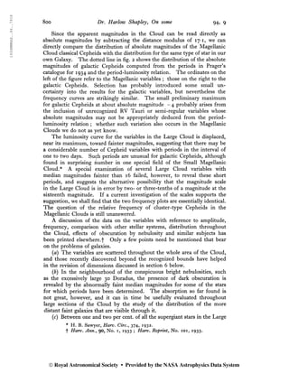 1934MNRAS..94..791S
8oo Dr. Harlow Shapley, On some 94, 9
Since the apparent magnitudes in the Cloud can be read directly as
absolute magnitudes by subtracting the distance modulus of 17* 1, we can
directly compare the distribution of absolute magnitudes of the Magellanic
Cloud classical Cepheids with the distribution for the same type of star in our
own Galaxy. The dotted line in fig. 2 shows the distribution of the absolute
magnitudes of galactic Cepheids computed from the periods in Prager’s
catalogue for 1934 and the period-luminosity relation. The ordinates on the
left of the figure refer to the Magellanic variables ; those on the right to the
galactic Cepheids. Selection has probably introduced some small un-
certainty into the results for the galactic variables, but nevertheless the
frequency curves are strikingly similar. The small preliminary maximum
for galactic Cepheids at about absolute magnitude - 4 probably arises from
the inclusion of unrecognized RV Tauri or semi-regular variables whose
absolute magnitudes may not be appropriately deduced from the period-
luminosity relation ; whether such variation also occurs in the Magellanic
Clouds we do not as yet know.
The luminosity curve for the variables in the Large Cloud is displaced,
near its maximum, toward fainter magnitudes, suggesting that there may be
a considerable number of Cepheid variables with periods in the interval of
one to two days. Such periods are unusual for galactic Cepheids, although
found in surprising ¿umber in one special field of the Small Magellanic
Cloud.* A special examination of several Large Cloud variables with
median magnitudes fainter than 16 failed, however, to reveal these short
periods, and suggests the alternative possibility that the magnitude scale
in the Large Cloud is in error by two- or three-tenths of a magnitude at the
sixteenth magnitude. If a current investigation of the scales supports the
suggestion, we shall find that the two frequency plots are essentially identical.
The question of the relative frequency of cluster-type Cepheids in the
Magellanic Clouds is still unanswered.
A discussion of the data on the variables with reference to amplitude,
frequency, comparison with other stellar systems, distribution throughout
the Cloud, effects of obscuration by nebulosity and similar subjects has
been printed elsewhere.f Only a few points need be mentioned that bear
on the probléms of galaxies.
{a) The variables are scattered throughout the whole area of the Cloud,
and those recently discovered beyond the recognized bounds have helped
in the revision of dimensions discussed in section 6 below.
(6) In the neighbourhood of the conspicuous bright nebulosities, such
as the excessively large 30 Doradus, the presence of dark obscuration is
revealed by the abnormally faint median magnitudes for some of the stars
for which periods have been determined. The absorption so far found is
not great, however, and it can in time be usefully evaluated throughout
large sections of the Cloud by the study of the distribution of the more
distant faint galaxies that are visible through it.
(c) Between one and two per cent, of all the supergiant stars in the Large
* H. B. Sawyer, Harv. Circ., 374, 1932.
f Harv. Ann.y 90, No. 1, 1933 ; Harv. Reprint, No. 101, 1933.
© Royal Astronomical Society • Provided by the NASA Astrophysics Data System
 