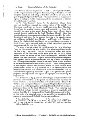1934MNRAS..94..791S
1934 Supp. Striictural Features of the Metagalaxy 801
Cloud between absolute magnitudes -1 and - 4 are Cepheid variables ;
but this proportion varies throughout the Cloud, rising to about four per cent,
along the central axis and falling to less than half of one per cent, in the
sparsely populated parts of the Cloud. This concentration to more massive
regions is analogous to the conspicuous galactic concentration of classical
Cepheids in our own system.
5. The Period-luminosity Curves for the Magellanic Clouds,—From
somewhat insufficient material, the original values of the periods were
determined several years ago for forty variable stars in the Large Magellanic
Cloud,* and the relation between period and luminosity was found to be
essentially the same as that already known from a study of more than a
hundred Cepheid variables in the Small Magellanic Cloud.f Since then
provisional period-luminosity relations have been determined by the author,
Gerasimovic and others for the classical Cepheids in the galactic system,
and by Hubble for N.G.C. 6822, Messier 33 and Messier 31.J The gener-
ality of the relation is fully established, and presumably the relationship is
identical when correct magnitude scales and periods are used and appropriate
corrections made for local light absorption.
The study of the periods of the variable stars in the Large Magellanic
Cloud has been resumed by Miss Hoffleit, from whose unpublished results
the data of fig. 3 are taken. The plot includes the periods and median
magnitudes of the forty stars studied three years ago, but with slightly
revised periods for several of the fifteen reinvestigated. Fifty-eight new
periods have been determined. Especial attention was paid to the Cepheids
with apparent median magnitudes brighter than 15, in order to strengthen
our knowledge of the brighter section of the curve, which is most important
in the study of variables in other external galaxies. About twenty per cent,
of these brighter variables were examined, but on the plates available it was
possible to find periods for only about one out of six, whereas periods were
readily found for more than two-thirds of those measured fainter than 15.
The difference is probably attributable in part to the presence of a greater
proportion of irregular and semi-regular red supergiant variables among the
brighter stars.
The distinction, in fig. 3, of three different types of region in the Cloud
reveals no systematic trend in the period-luminosity relation dependent on
Cloud structure, or any noticeable effect of local obscuration. Stars in the
clustered areas are in general nearest to recognized bright and dark nebulosity.
As noted in an earlier paper,§ the scattering of the individual values is more
pronounced 'than for the Small Magellanic Cloud. This scattering may
be attributed, perhaps, to local obscuration, to errors in magnitudes and
periods (least likely), to thickness of the Cloud (which can amount to three-
or four-tenths of a magnitude), and to the probable true deviations of the
periods or luminosities of Cepheids from average conditions.
* Harv. Bull., 883, 1931. f Harv. Mon., No. 2, 135, 1930.
X Gerasimovic, A.J., 41, 17, 1931 ; Wilson, A.J., 35, 35, 1923 ; Hubble, ÿop.
Astr., 33, 252, 1925, and Mt. Wilson Contr., 304 (1925), 310 (1926) and 376 (1929).
§ Harv. Bull., 883, 1931.
© Royal Astronomical Society • Provided by the NASA Astrophysics Data System
 