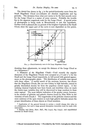 1934MNRAS..94..791S
8o2 Dr. Harlow Shapley, On some 94, 9
The dotted line drawn in fig. 3 is the period-luminosity curve from the
Small Magellanic Cloud (co-ordinates are absolute magnitudes and log
periods). The deviation from what now seems to be the best smooth curve
for the Large Cloud is a matter of some concern. Probably the trouble
lies in the apparent magnitude scale for the Large Cloud. A special series
of photographs is being made at Bloemfontein to test this hypothesis.
Further work is planned also on periods of the brighter Cepheids in the Small
Cloud, since the upper part of the curve is now dependent on few points.
0 0*4 0.8 1.2 1.6 2.0
Log Period
Fig. 3.—Period-luminosity curve in the Large Magellanic Cloud.
Awaiting these adjustments, we accept the distance of the Large Cloud as
26-2 kiloparsecs.*
6. Diameters of the Magellanic Clouds.—Until recently the angular
diameters of the Magellanic Clouds were accepted as 3°*6 and 7°-2 for the
Small and the Large Cloud respectively, in full accord with general appear-
ances on the photographic plates. The distribution of variable stars agreed
with these values. A careful search of the environs, however, has shown
that the Magellanic Clouds, like our own Galaxy in high latitudes, extend in
greatly diminished density far from the populous central region. A few
outlying classical Cepheids have been found, and doubtless when we reach
the cluster-type variables they will be discovered in large numbers in these
outer regions. The most definite indication of the greater extent, however,
is the number of globular and galactic clusters found by Miss Mohr in the
vicinities of both Clouds.f The magnitudes of the globular clusters and the
mere existence of the open clusters in such high galactic latitudes assure the
proper identification of these objects as Cloud members.
* Application of the general formula in section 3 would change this value to
2i*3 kiloparsecs, but such a large general absorption correction must be made with
reservation.
f Shapley and Mohr, Harv. Bull., 889 (1932), 895 (1934) ; and unpublished
material on Small Cloud.
© Royal Astronomical Society • Provided by the NASA Astrophysics Data System
 