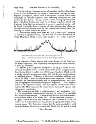1934MNRAS..94..791S
1934 SU
PP- Structural Features of the Metagalaxy 803
That the outlying clusters are not merely detached satellites of the Large
Cloud is now demonstrated by series of densitometer tracings on long-
exposure photographs, which show a background of stars fainter than
magnitude 17 (absolute magnitude zero) extending throughout the area
covered by the clusters. In fact, counts of stars on long-exposure plates
have verified the densitometer result for the Large Magellanic Cloud, and
it appears likely that when the analysis is carried to magnitude 20 there will
be found a relatively dense population of main sequence stars which are
inconspicuous only in contrast to the high concentration of supergiants that
make up the central body of the system.
A densitometer tracing from plate AX 1949 (1 mm. = 700", exposure
90 minutes) is reproduced in fig. 4 to show that the earlier diameter of the
Small Magellanic Cloud is more than doubled. We accept at present
angular diameters of eight degrees and twelve degrees for the Small and
the Large Magellanic Cloud respectively, corresponding to linear diameters
of 4 and 5-5 kiloparsecs.
7. Spectra of the Magellanic Supergiants.—In fig. 5 is shown the dis-
tribution among the various spectral classes of the spectra of approximately
three thousand stars in and in front of the Large Magellanic Cloud, as well
as similar results for a nearby comparison field with the same total population
in classifiable spectra. Differences in distribution are obvious and important.
Except for Class O stars, few objects fainter than magnitude 13 have been
classified ; we therefore deal chiefly with the foreground of the Cloud, since
only its supergiants of absolute photographic magnitude -4-0 and brighter
appear in this spectrum survey. The new spectral classifications will be
published by Miss Cannon in the Henry Draper Extension,* together with
photographic magnitudes.
The comparison star field, in right ascension 5h
iom
, declination -450
,
is in the same galactic latitude as the Cloud, and the centres of the two fields
are twenty-five degrees apart. It is noteworthy that only stars from Classes A
to M inclusive appear in the control field. All the planetaries and the B, O,
P Cygni, and variable stars, and perhaps also one-half of the A and M and
some of the K stars in the Cloud field, are actual supergiant members of the
external galaxy. For those stars brighter than the tenth magnitude we shall
soon discriminate between foreground and Cloud with the aid of a small
* Harv. Ann., IOO.
© Royal Astronomical Society • Provided by the NASA Astrophysics Data System
 