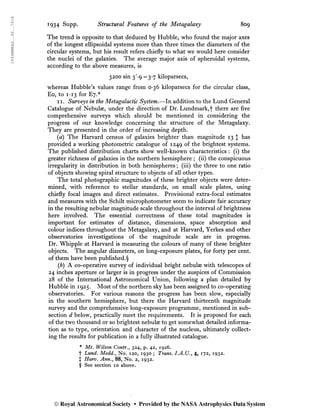 1934MNRAS..94..791S
1934 Supp. Structural Features of the Metagalaxy 809
The trend is opposite to that deduced by Hubble, who found the major axes
of the longest ellipsoidal systems more than three times the diameters of the
circular systems, but his result refers chiefly to what we would here consider
the nuclei of the galaxies. The average major axis of spheroidal systems,
according to the above measures, is
3200 sin 3'-9 =3-7 kiloparsecs,
whereas Hubble’s values range from 0-36 kiloparsecs for the circular class,
Eo, to 1*13 for E7.*
ii. Surveys in the Metagalactic System.—In addition to the Lund General
Catalogue of Nebulae, under the direction of Dr. Lundmark,')' there are five
comprehensive surveys which should be mentioned in considering the
progress of our knowledge concerning the structure of the Metagalaxy.
They are presented in the order of increasing depth.
(a) The Harvard census of galaxies brighter than magnitude 13 J has
provided a working photometric catalogue of 1249 the brightest systems.
The published distribution charts show well-known characteristics : (i) the
greater richness of galaxies in the northern hemisphere ; (ii) the conspicuous
irregularity in distribution in both hemispheres ; (iii) the three to one ratio
of objects showing spiral structure to objects of all other types.
The total photographic magnitudes of these brighter objects were deter-
mined, with reference to stellar standards, on small scale plates, using
chiefly focal images and direct estimates. Provisional extra-focal estimates
and measures with the Schilt microphotometer seem to indicate fair accuracy
in the resulting nebular magnitude scale throughout the interval of brightness
here involved. The essential correctness of these total magnitudes is
important for estimates of distance, dimensions, space absorption and
colour indices throughout the Metagalaxy, and at Harvard, Yerkes and other
observatories investigations of the magnitude scale are in progress.
Dr. Whipple at Harvard is measuring the colours of many of these brighter
objects. The angular diameters, on long-exposure plates, for forty per cent,
of them have been published.§
(i) A co-operative survey of individual bright nebulae with telescopes of
24 inches aperture or larger is in progress under the auspices of Commission
28 of the International Astronomical Union, following a plan detailed by
Hubble in 1925. Most of the northern sky has been assigned to co-operating
observatories. For various reasons the progress has been slow, especially
in the southern hemisphere, but there the Harvard thirteenth magnitude
survey and the comprehensive long-exposure programme, mentioned in sub-
section d below, practically meet the requirements. It is proposed for each
of the two thousand or so brightest nebulæ to get somewhat detailed informa-
tion as to type, orientation and character of the nucleus, ultimately collect-
ing the results for publication in a fully illustrated catalogue.
* Mt. Wilson Contr.y 324, p. 42, 1926.
f Lund. Medd.y No. 120, 1930 ; Trans. I.A.U., 4, 172, 1932.
J Harv. Ann.y 88, No. 2, 1932.
§ See section 10 above.
© Royal Astronomical Society • Provided by the NASA Astrophysics Data System
 
