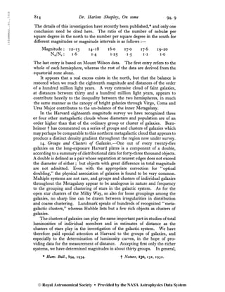 1934MNRAS..94..791S
814 Dr. Harlow Shapley, On some 94, 9
The details of this investigation have recently been published,* and only one
conclusion need be cited here. The ratio of the number of nebulae per
square degree in the north to the number per square degree in the south for
different magnitudes or magnitude intervals is as follows :—
Magnitude : 12-13 14-18 i6*o 17-0 17*6 19-20
Nn/Ns : 1-6 i*4 1*25 1-5 i*i i-o
The last entry is based on Mount Wilson data. The first entry refers to the
whole of each hemisphere, whereas the rest of the data áre derived from the
equatorial zone alone.
It appears that a real excess exists in the north, but that the balance is
restored when we reach the eighteenth magnitude and distances of the order
of a hundred million light years. A very extensive cloud of faint galaxies,
at distances between thirty and a hundred million light years, appears to
contribute heavily to the inequality between the two hemispheres, in much
the same manner as the canopy of bright galaxies through Virgo, Coma and
Ursa Major contributes to the un-balance of the inner Metagalaxy.
In the Harvard eighteenth magnitude survey we have recognized three
or four other metagalactic clouds whose diameters and population are of an
order higher than that of the ordinary group or cluster of galaxies. Bem-
heimer f has commented on a series of groups and clusters of galaxies which
may perhaps be comparable to this northern metagalactic cloud that appears to
produce a distinct density gradient throughout the region now under survey.
14. Groups and Clusters of Galaxies.—One out of every twenty-five
galaxies on the long-exposure Harvard plates is a component of a double,
according to a summary of distributional data for forty-three thousand objects.
A double is defined as a pair whose separation at nearest edges does not exceed
the diameter of either ; but objects with great difference in total magnitude
are not admitted. Even with the appropriate correction for “optical
doubling/’ the physical association of galaxies is found to be very common.
Multiple systems are not rare, and groups and clusters of individual galaxies
throughout the Metagalaxy appear to be analogous in nature and frequency
to the grouping and clustering of stars in the galactic system. As for the
open star clusters of the Milky Way, so also for loose groupings among the
galaxies, no sharp line can be drawn between irregularities in distribution
and coarse clustering. Lundmark speaks of hundreds of recognized “meta-
galactic clusters,^ whereas Hubble lists but a few rich objects as clusters of
galaxies.
The clusters of galaxies can play the same important part in studies of total
luminosities of individual members and in estimates of distance as the
clusters of stars play in the investigation of the galactic system. We have
therefore paid special attention at Harvard to the groups of galaxies, and
especially to the determination of luminosity curves, in the hope of pro-
viding data for the measurement of distance. Accepting first only the richer
systems, we have determined magnitudes in about thirty groups. In general,
* Harv. Bull., 894, 1934. + Nature, 130, 132, 1932.
© Royal Astronomical Society • Provided by the NASA Astrophysics Data System
 
