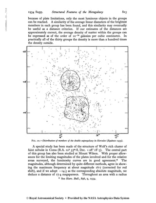 1934MNRAS..94..791S
1934 Supp. Structural Features of the Metagalaxy 815
because of plate limitations, only the most luminous objects in the groups
can be reached. A similarity of the average linear diameters of the brightest
members in each group has been found, and this similarity may eventually
be useful as a distance criterion. If our estimates of the distances are
approximately correct, the average density of matter within the groups can
be expressed as of the order of 10-70
galaxies per cubic centimetre. In
practically all of the thirty groups the density is more than a hundred times
the density outside.
Fig. 10.—Distribution of members of the double supergalaxy in Hercules (Equinox 1935).
A special study has been made of the structure of Wolf’s rich cluster of
faint nebulae in Coma (R.A. i2h
55m
-8, Dec. +28° i8'*3). The central part
of this group has also been studied at Mount Wilson. With proper allow-
ances for the limiting magnitudes of the plates involved and for the relative
areas surveyed, the luminosity curves are in good agreement.* The
magnitudes, although determined by quite different methods, agree in show-
ing the maximum frequency at about magnitude 16*7 (corrected for red
shift), and if we adopt -14*5 as the corresponding absolute magnitude, we
deduce a distance of 17*4 megaparsecs. Throughout an area with a radius
* See Harv. Bull.y 896, 9, 1934.
© Royal Astronomical Society • Provided by the NASA Astrophysics Data System
 