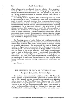 1934MNRAS..94..791S
8i6 Dr. H. Spencer Jones, 94, 9
of 250 kiloparsecs the population is about 500 galaxies. If we accept pro-
visionally io9
solar masses as the mass of an average galaxy, we find that the
density of matter in space throughout the Coma group is of the order of
io~27
grams per cubic centimetre, in agreement with the result referred to
above for thirty groups.
Undoubtedly the most important of the clusters of galaxies now known
is the supergalaxy in Virgo. Its significance arises from the circumstances
that it is probably not much more than three megaparsecs distant, that its
radial velocities can be studied in detail, that some of its members are partially
resolved with large reflectors, and that the comparative anatomy of physically
related galaxies can be investigated minutely. If it were not for its great
distance (perhaps thirty megaparsecs or more) the twin supergalaxy in
Hercules, the distribution of whose brighter members is shown in fig. 10,
would be equally interesting. Future studies of this region of the sky may
show that in fainter members the twins are one, and show also that they are
but concentrations in an exceedingly rich region, a metagalactic cloud of the
type referred to in the preceding section.
The foregoing account of results obtained and work in progress in the
fields of galactic and metagalactic exploration and measurement shows that,
in spite of the magnitude of the subject, a large number of problems are open
to successful investigation. The progress of the work at Harvard will
continue to depend on the co-operative efforts of many members of the
observatory staff. To these colleagues I am deeply indebted for assistance
with the details of the various researches ; only partial acknowledgment
could be made in the foregoing report. I am especially indebted to Miss
Mohr for her assistance in all phases of the work and in the preparation of
this account ; and I am under great obligation to Dr. Paraskévopoulos and
the members of his staff at the Boyden Station for their steadfast efforts
in carrying forward numerous exacting programmes on variable stars and
galaxies.
1934 September 8.
THE SPECTRUM OF NOVA RR PICTORIS IN 1934.
H. Spencer Jones, F.R.S., Astronomer Royal.
The continued slow decline in the brightness of Nova RR Pictoris has
made it possible for photographs of the spectrum to be obtained again this
year by Mr. Worssell with the objective-prism attached to the Franklin-
Adams telescope at the Union Observatory, Johannesburg. Mr. Worssell
kindly obtained one spectrogram with a total exposure of 11 h. 20 m. between
February 11 and 16, and a second spectrogram with a total exposure of
14 h. 5 m. between March 16 and 20. Imperial S.S. plates were used,
bathed in a bath containing sensitol green, sensitol red and sensitol violet ;
© Royal Astronomical Society • Provided by the NASA Astrophysics Data System
 