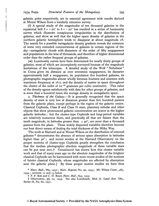 1934MNRAS..94..791S
1934 Supp. Structural Features of the Metagalaxy 793
galactic poles respectively, are in essential agreement with results derived
at Mount Wilson from a similarly extensive survey.
(/) A special study of the magnitudes of ten thousand galaxies in the
equatorial belt S = + 22° to S = - 20o
has resulted in a series of luminosity
curves which illustrate conspicuous irregularities in the distribution of
galaxies, and show as well that the higher space density of galaxies in the
northern galactic hemisphere tends to disappear at about magnitude 18.
The search for a possible metagalactic density gradient reveals the existence
of some very extended concentrations of galaxies in certain regions of the
sky—metagalactic clouds with diameters of the order of fifty megaparsecs
and populations in the tens of thousands, and therefore of higher dimensional
order than the rather frequent groups of galaxies.
{m) Luminosity curves have been determined for nearly thirty groups of
galaxies, most of which are incompletely surveyed because of the magnitude
limitations of the telescopes. A detailed study of the Wolf “Nebelnest”
in Coma gives its distance as over seventeen megaparsecs, its diameter
approximately half a megaparsec, its population five hundred galaxies, its
photographic magnitudes almost wholly between fourteen and nineteen with
maximum frequency at 16*7, and the density of matter in space throughout
the cluster of the order of 10-27
grammes per cubic centimetre. This value
of the density agrees satisfactorily with data for other groups of galaxies, and
is more than a hundred times the average density in metagalactic space.
2. Thickness of the Galaxy.—It is generally recognized that the space
density of stars is very low at distances greater than five hundred parsecs
from the galactic plane, except perhaps in the region of the galactic centre.
Classical Cepheids, Class B and Class O stars, planetary nebulae and other
objects that show pronounced galactic concentration are scarce in the higher
galactic latitudes ; but the cluster-type Cepheids and long-period variables
are relatively numerous there, and practically all that are fainter than the
tenth magnitude, in latitudes greater than d= 40o
, are more than a thousand
parsecs from the plane. These widely dispersed variables therefore become
our best direct means of finding the total thickness of the Milky Way.
The work at Harvard and at Mount Wilson on the distribution of external
galaxies * demonstrates the absence of serious space absorption in latitudes
higher than 30o
; and recent studies at the Harvard Observatory on the
proper motions of cluster-type Cepheids greatly strengthen the conclusion
that the median photographic absolute magnitude of these variable stars
can be put near zero.f Gerasimovic has shown how this cluster variable
work and that of many years ago on the absolute magnitudes of the brighter
classical Cepheids can be harmonized with more recent studies of the motions
of fainter classical Cepheids, whose magnitudes are affected by absorption
near the galactic plane. J By these proper motion studies we have thus
* Harv. Bull., 889, 1932 ; Harv. Reprint, No. 90, 1933 ; Mt. Wilson Contr., 485,
1934 ; sections 12 and 13 below.
f P. F. Bok and C. D. Boyd, Harv. Bull., 893, 1933.
X Observatory, 57, 22, 1934. See also Lundmark, Med. fr. Lund Astr. Obs.,
Series II, No. 60, 1931.
© Royal Astronomical Society • Provided by the NASA Astrophysics Data System
 