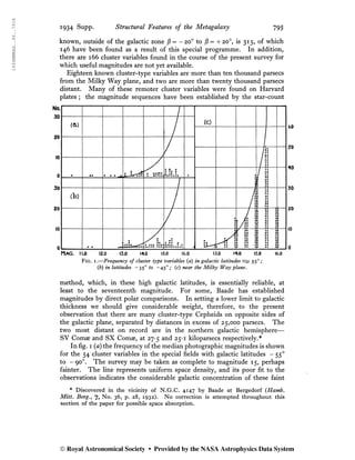 1934MNRAS..94..791S
1934 Supp. Structural Features of the Metagalaxy 795
known, outside of the galactic zone jS = -20o
to jS = +20°, is 315, of which
146 have been found as a result of this special programme. In addition,
there are 166 cluster variables found in the course of the present survey for
which useful magnitudes are not yet available.
Eighteen known cluster-type variables are more than ten thousand parsecs
from the Milky Way plane, and two are more than twenty thousand parsecs
distant. Many of these remoter cluster variables were found on Harvard
plates ; the magnitude sequences have been established by the star-count
Fig. i.—Frequency of cluster type variables (a) in galactic latitudes 550
;
{b) in latitudes - 350
to -450
; (c) near the Milky Way plane.
method, which, in these high galactic latitudes, is essentially reliable, at
least to the seventeenth magnitude. For some, Baade has established
magnitudes by direct polar comparisons. In setting a lower limit to galactic
thickness we should give considerable weight, therefore, to the present
observation that there are many cluster-type Cepheids on opposite sides of
the galactic plane, separated by distances in excess of 25,000 parsecs. The
two most distant on record are in the northern galactic hemisphere—
SV Comæ and SX Comæ, at 27-5 and 25-1 kiloparsecs respectively.*
In fig. i {a) the frequency of the median photographic magnitudes is shown
for the 54 cluster variables in the special fields with galactic latitudes - 550
to -900
. The survey may be taken as complete to magnitude 15, perhaps
fainter. The line represents uniform space density, and its poor fit to the
observations indicates the considerable galactic concentration of these faint
* Discovered in the vicinity of N.G.C. 4147 by Baade at Bergedorf {Hamb.
Mitt. Berg., 7, No. 36, p. 28, 1932). No correction is attempted throughout this
section of the paper for possible space absorption.
60
50
40
30
20
10
0
© Royal Astronomical Society • Provided by the NASA Astrophysics Data System
 