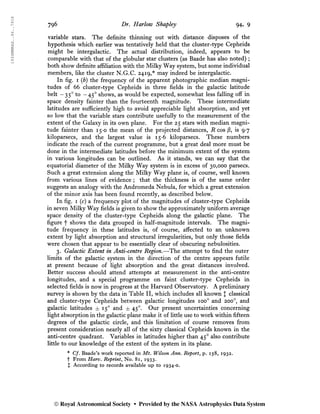 1934MNRAS..94..791S
796 Dr. Harlow Shapley 94, 9
variable stars. The definite thinning out with distance disposes of the
hypothesis which earlier was tentatively held that the cluster-type Cepheids
might be intergalactic. The actual distribution, indeed, appears to be
comparable with that of the globular star clusters (as Baade has also noted) ;
both show definite affiliation with the Milky Way system, but some individual
members, like the cluster N.G.C. 2419,* may indeed be intergalactic.
In fig. i (b) the frequency of the apparent photographic median magni-
tudes of 66 cluster-type Cepheids in three fields in the galactic latitude
belt - 350
to -450
shows, as would be expected, somewhat less falling off in
space density fainter than the fourteenth magnitude. These intermediate
latitudes are sufficiently high to avoid appreciable light absorption, and yet
so low that the variable stars contribute usefully to the measurement of the
extent of the Galaxy in its own plane. For the 25 stars with median magni-
tude fainter than 15-0 the mean of the projected distances, R cos ß, is 9*7
kiloparsecs, and the largest value is 15-6 kiloparsecs. These numbers
indicate the reach of the current programme, but a great deal more must be
done in the intermediate latitudes before the minimum extent of the system
in various longitudes can be outlined. As it stands, we can say that the
equatorial diameter of the Milky Way system is in excess of 30,000 parsecs.
Such a great extension along the Milky Way plane is, of course, well known
from various lines of evidence ; that the thickness is of the same order
suggests an analogy with the Andromeda Nebula, for which a great extension
of the minor axis has been found recently, as described below.
In fig. i (c) a frequency plot of the magnitudes of cluster-type Cepheids
in seven Milky Way fields is given to show the approximately uniform average
space density of the cluster-type Cepheids along the galactic plane. The
figure f shows the data grouped in half-magnitude intervals. The magni-
tude frequency in these latitudes is, of course, affected to an unknown
extent by light absorption and structural irregularities, but only those fields
were chosen that appear to be essentially clear of obscuring nebulosities.
3. Galactic Extent in Anti-centre Region.—The attempt to find the outer
limits of the galactic system in the direction of the centre appears futile
at present because of light absorption and the great distances involved.
Better success should attend attempts at measurement in the anti-centre
longitudes, and a special programme on faint cluster-type Cepheids in
selected fields is now in progress at the Harvard Observatory. A preliminary
survey is shown by the data in Table II, which includes all known J classical
and cluster-type Cepheids between galactic longitudes ioo° and 200o
, and
galactic latitudes ±15° and ±45°. Our present uncertainties concerning
light absorption in the galactic plane make it of little use to work within fifteen
degrees of the galactic circle, and this limitation of course removes from
present consideration nearly all of the sixty classical Cepheids known in the
anti-centre quadrant. Variables in latitudes higher than 450
also contribute
little to our knowledge of the extent of the system in its plane.
* Cf. Baade’s work reported in Mt. Wilson Ann. Report, p. 158, 1932.
t From Harv. Reprint, No. 81, 1933.
X According to records available up to 1934-0.
© Royal Astronomical Society • Provided by the NASA Astrophysics Data System
 