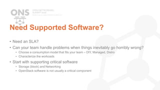 Need Supported Software?
• Need an SLA?
• Can your team handle problems when things inevitably go horribly wrong?
• Choose a consumption model that fits your team – DIY, Managed, Distro
• Characterize the workoads
• Start with supporting critical software
• Storage (block) and Networking
• OpenStack software is not usually a critical component
 