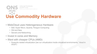 Use Commodity Hardware
• MidoCloud uses Heterogeneous Hardware
• Dell, Super Micro, Quanta, Penguin Computing
• Old and New
• Servers and Networking
• Invest in cores and Memory
• Went with cheaper CPUs (AMD)
• Supports nested virtualization (we run virtualization inside virtualized environments, “cloud in
cloud”)
 