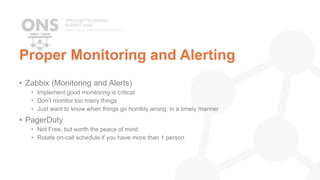 Proper Monitoring and Alerting
• Zabbix (Monitoring and Alerts)
• Implement good monitoring is critical
• Don’t monitor too many things
• Just want to know when things go horribly wrong, in a timely manner
• PagerDuty
• Not Free, but worth the peace of mind
• Rotate on-call schedule if you have more than 1 person
 