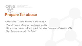 Prepare for abuse
• “Free VMs!” – Devs will love it, and abuse it
• You will run out of memory and cores quickly
• Send usage reports to Devs to guilt them into “cleaning up” unused VMs
• Use Quotas, especially for RAM
 