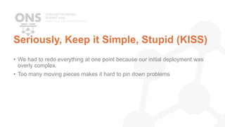 Seriously, Keep it Simple, Stupid (KISS)
• We had to redo everything at one point because our initial deployment was
overly complex.
• Too many moving pieces makes it hard to pin down problems
 