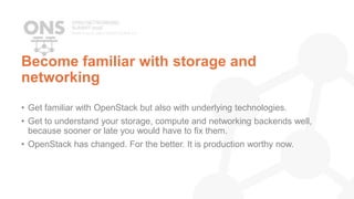 Become familiar with storage and
networking
• Get familiar with OpenStack but also with underlying technologies.
• Get to understand your storage, compute and networking backends well,
because sooner or late you would have to fix them.
• OpenStack has changed. For the better. It is production worthy now.
 